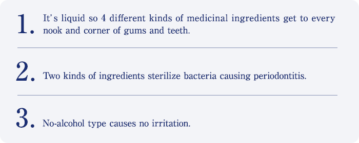 1. It’s liquid so 4 different kinds of medicinal ingredients get to every nook and corner of gums and teeth. 2. Two kinds of ingredients sterilize bacteria causing periodontitis. 3. No-alcohol type causes no irritation.