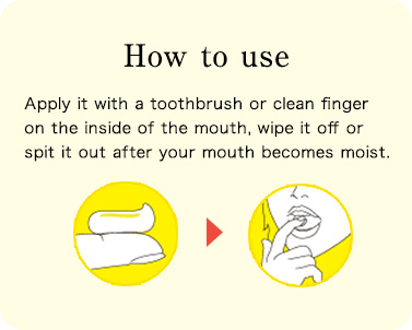 How to use Apply it with a toothbrush or clean finger on the inside of the mouth, wipe it off or spit it out after your mouth becomes moist.
