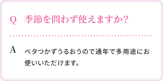 Q:季節を問わず使えますか？ A:ベタつかずうるおうので通年で多用途にお使いいただけます。