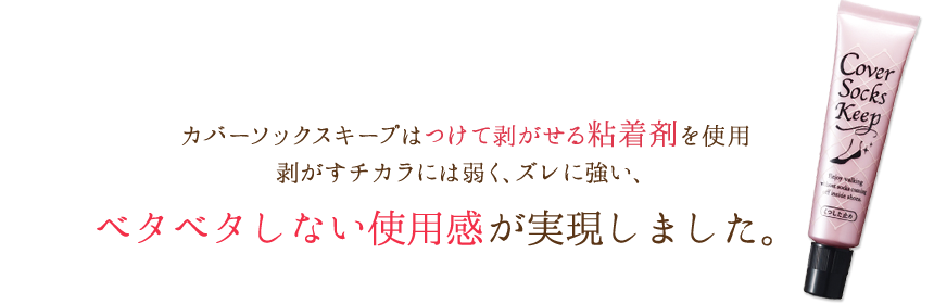 カバーソックスキープはつけて剥がせる粘着剤を使用剥がすチカラには弱く、ズレに強い、ベタベタしない使用感が実現しました。