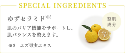 SPECIAL INGREDIENTS 整肌成分　ゆずセラミド*3（ゆず果実エキス）肌のバリア機能をサポートし、肌バランスを整えます。*3　ユズ果実エキス