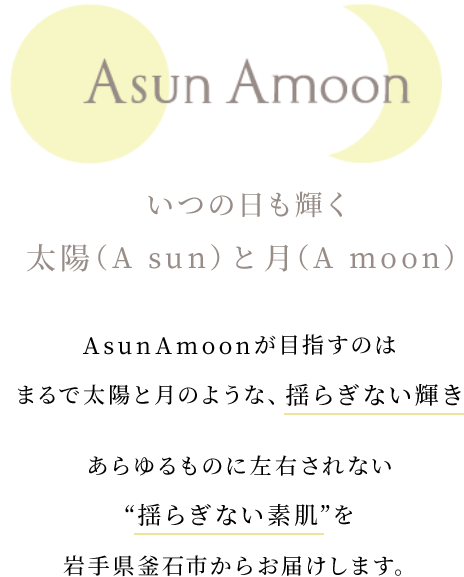 AsunAmoon　いつの日も輝く太陽（A Sun）と月（A moon）　AsunAmoonが目指すのは　まるで太陽と月のような、揺らぎない輝き あらゆるものに左右されない“揺らぎない素肌”を岩手県釜石市からお届けします。